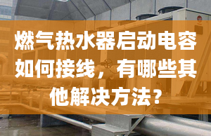 燃气热水器启动电容如何接线，有哪些其他解决方法？