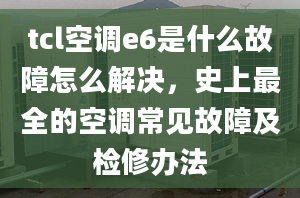 tcl空调e6是什么故障怎么解决，史上最全的空调常见故障及检修办法