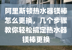 阿里斯顿热水器镁棒怎么更换，几个步骤教你轻松搞定热水器镁棒更换