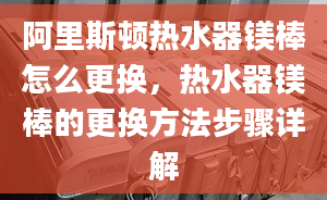 阿里斯顿热水器镁棒怎么更换，热水器镁棒的更换方法步骤详解