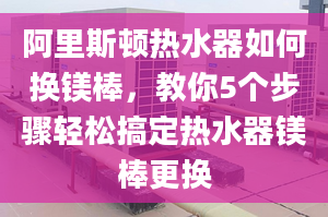 阿里斯顿热水器如何换镁棒，教你5个步骤轻松搞定热水器镁棒更换