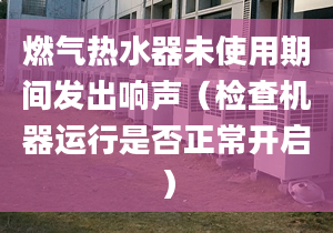 燃气热水器未使用期间发出响声（检查机器运行是否正常开启）