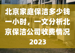 北京家庭保洁多少钱一小时，一文分析北京保洁公司收费情况2023