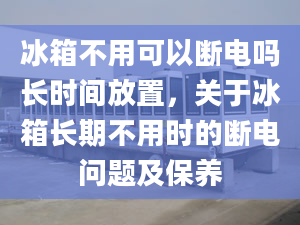 冰箱不用可以断电吗长时间放置，关于冰箱长期不用时的断电问题及保养