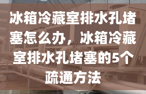 冰箱冷藏室排水孔堵塞怎么办，冰箱冷藏室排水孔堵塞的5个疏通方法