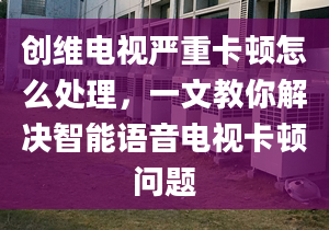 创维电视严重卡顿怎么处理，一文教你解决智能语音电视卡顿问题