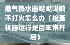 燃气热水器哒哒哒响不打火怎么办（检查机器运行是否正常开启）