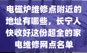 电磁炉维修点附近的地址有哪些，长宁人快收好这份超全的家电维修网点名单