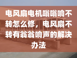 电风扇电机嗡嗡响不转怎么修，电风扇不转有翁翁响声的解决办法