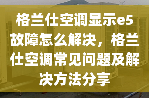 格兰仕空调显示e5故障怎么解决，格兰仕空调常见问题及解决方法分享