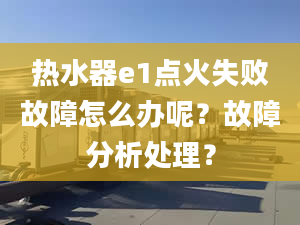 热水器e1点火失败故障怎么办呢？故障分析处理？