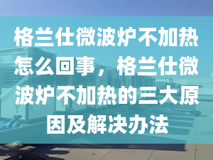 格兰仕微波炉不加热怎么回事，格兰仕微波炉不加热的三大原因及解决办法