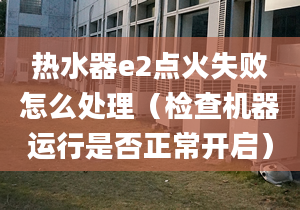 热水器e2点火失败怎么处理（检查机器运行是否正常开启）