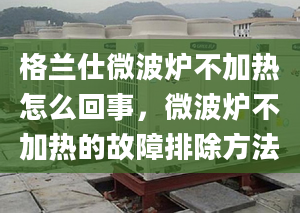 格兰仕微波炉不加热怎么回事，微波炉不加热的故障排除方法