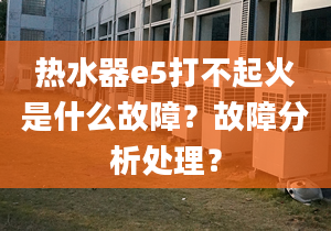 热水器e5打不起火是什么故障？故障分析处理？