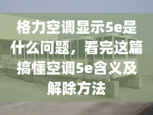 格力空调显示5e是什么问题，看完这篇搞懂空调5e含义及解除方法