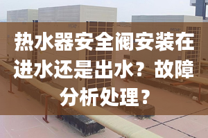 热水器安全阀安装在进水还是出水？故障分析处理？