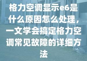 格力空调显示e6是什么原因怎么处理，一文学会搞定格力空调常见故障的详细方法