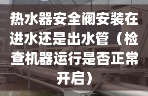 热水器安全阀安装在进水还是出水管（检查机器运行是否正常开启）