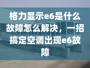 格力显示e6是什么故障怎么解决，一招搞定空调出现e6故障