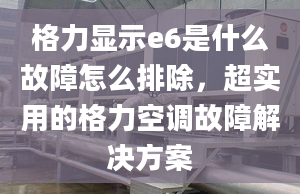 格力显示e6是什么故障怎么排除，超实用的格力空调故障解决方案