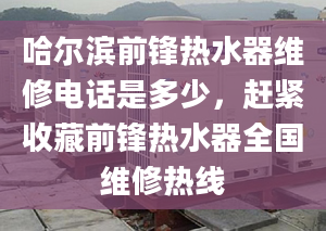 哈尔滨前锋热水器维修电话是多少，赶紧收藏前锋热水器全国维修热线