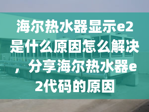 海尔热水器显示e2是什么原因怎么解决，分享海尔热水器e2代码的原因