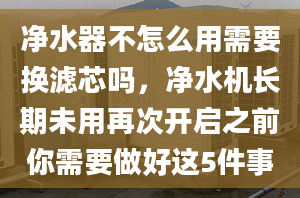 净水器不怎么用需要换滤芯吗，净水机长期未用再次开启之前你需要做好这5件事