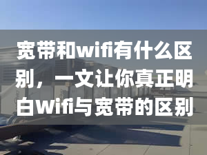 宽带和wifi有什么区别，一文让你真正明白Wifi与宽带的区别