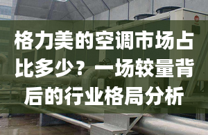 格力美的空调市场占比多少？一场较量背后的行业格局分析