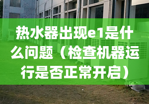 热水器出现e1是什么问题（检查机器运行是否正常开启）