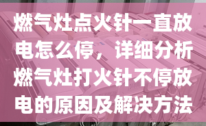 燃气灶点火针一直放电怎么停，详细分析燃气灶打火针不停放电的原因及解决方法