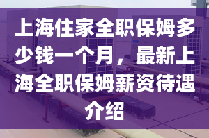 上海住家全职保姆多少钱一个月，最新上海全职保姆薪资待遇介绍