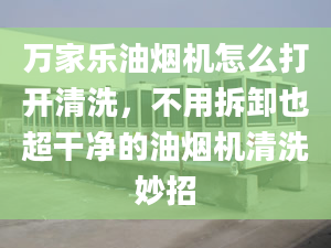 万家乐油烟机怎么打开清洗，不用拆卸也超干净的油烟机清洗妙招