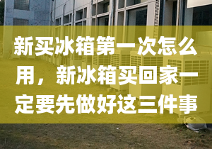 新买冰箱第一次怎么用，新冰箱买回家一定要先做好这三件事