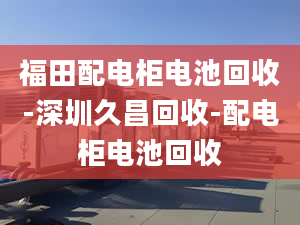 福田配电柜电池回收-深圳久昌回收-配电柜电池回收