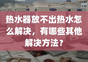 热水器放不出热水怎么解决，有哪些其他解决方法？