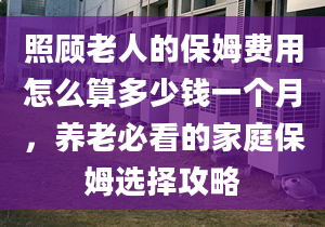 照顾老人的保姆费用怎么算多少钱一个月，养老必看的家庭保姆选择攻略