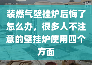 装燃气壁挂炉后悔了怎么办，很多人不注意的壁挂炉使用四个方面