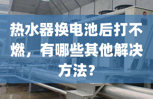 热水器换电池后打不燃，有哪些其他解决方法？