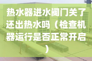 热水器进水阀门关了还出热水吗（检查机器运行是否正常开启）