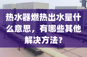 热水器燃热出水量什么意思，有哪些其他解决方法？