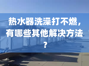 热水器洗澡打不燃，有哪些其他解决方法？