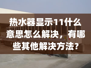 热水器显示11什么意思怎么解决，有哪些其他解决方法？