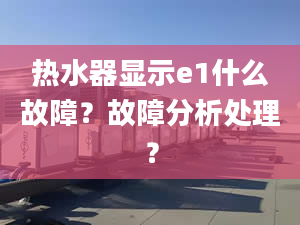 热水器显示e1什么故障？故障分析处理？