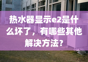 热水器显示e2是什么坏了，有哪些其他解决方法？