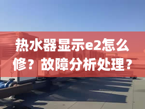 热水器显示e2怎么修？故障分析处理？