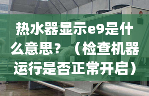 热水器显示e9是什么意思？（检查机器运行是否正常开启）