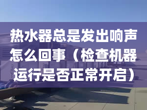 热水器总是发出响声怎么回事（检查机器运行是否正常开启）