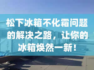 松下冰箱不化霜问题的解决之路，让你的冰箱焕然一新！